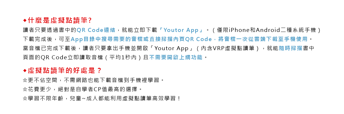 ◆什麼是虛擬點讀筆?
		讀者只要透過書中的QR Code連結，就能立即下載「Youtor App」。（僅限iPhone和Android二種系統手機）
		下載完成後，可至App目錄中搜尋需要的音檔或直接掃描內頁QR Code，將音檔一次從雲端下載至手機使用。
		當音檔已完成下載後，讀者只要拿出手機並開啟「Youtor App」（內含VRP虛擬點讀筆），就能隨時掃描書中頁面的QR Code立即讀取音檔（平均1秒內）且不需要開啟上網功能。
		◆虛擬點讀筆的好處是？
		☆更不佔空間，不需網路也能下載音檔到手機裡學習。
		☆花費更少，絕對是自學者CP值最高的選擇。
		☆學習不限年齡，兒童~成人都能利用虛擬點讀筆高效學習！