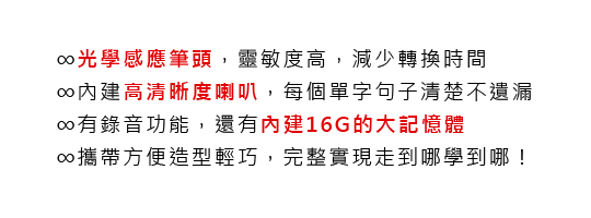 ∞光學感應筆頭，靈敏度高，減少轉換時間
			∞內建高清晰度喇叭，每個單字句子清楚不遺漏
			∞有錄音功能，還有內建16G的大記憶體
			∞攜帶方便造型輕巧，完整實現走到哪學到哪！