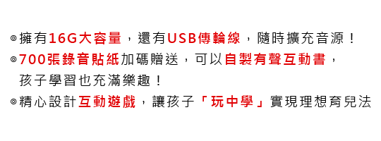 ◎擁有16G大容量，還有USB傳輪線，隨時擴充音源！
			◎700張錄音貼紙加碼贈送，可以自製有聲互動書，孩子學習也充滿樂趣！
			◎精心設計互動遊戲，讓孩子「玩中學」實現理想育兒法